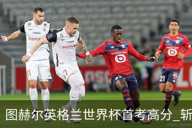图赫尔英格兰世界杯首考高分 斩获7次绝佳机会22射11正